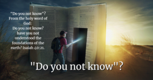 "do you not know"? From the holy word of god: do you not know? Have you not understood the foundations of the earth? Isaiah 40:21.