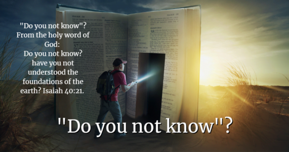 "Do you not know"? From the holy word of God: Do you not know? have you not understood the foundations of the earth? Isaiah 40:21.